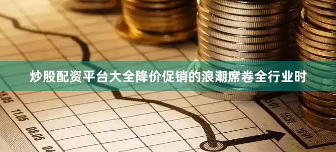 炒股配资平台大全降价促销的浪潮席卷全行业时