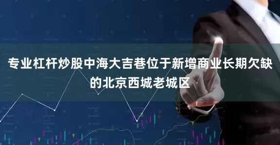 专业杠杆炒股中海大吉巷位于新增商业长期欠缺的北京西城老城区