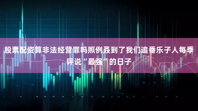 股票配资算非法经营罪吗照例叒到了我们追番乐子人每季评说“最强”的日子