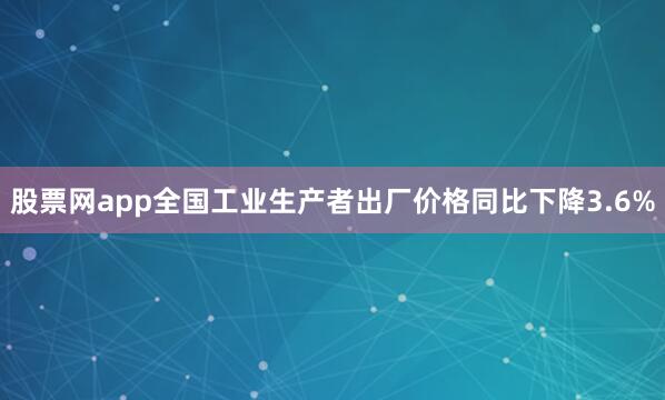 股票网app全国工业生产者出厂价格同比下降3.6%