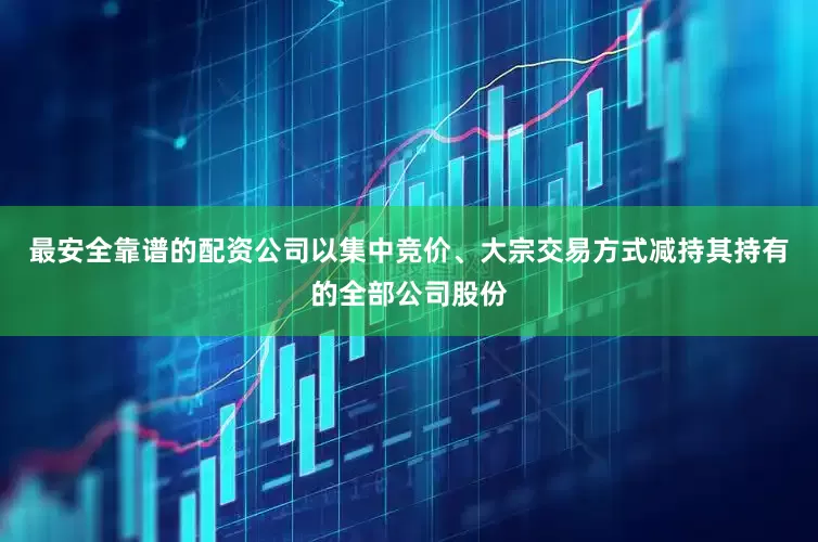 最安全靠谱的配资公司以集中竞价、大宗交易方式减持其持有的全部公司股份