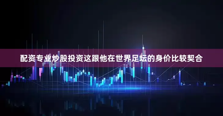 配资专业炒股投资这跟他在世界足坛的身价比较契合