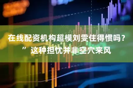 在线配资机构超模刘雯住得惯吗？” 这种担忧并非空穴来风