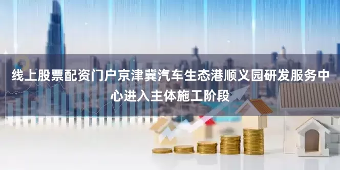 线上股票配资门户京津冀汽车生态港顺义园研发服务中心进入主体施工阶段