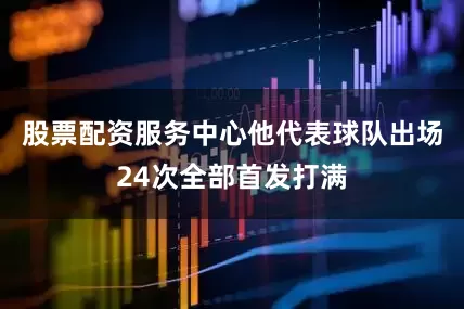 股票配资服务中心他代表球队出场24次全部首发打满