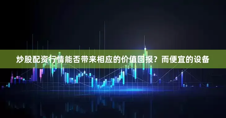 炒股配资行情能否带来相应的价值回报？而便宜的设备