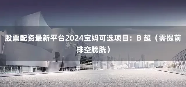 股票配资最新平台2024宝妈可选项目：B 超（需提前排空膀胱）