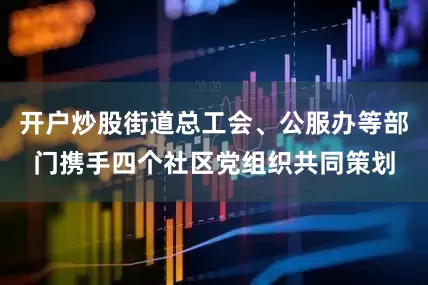 开户炒股街道总工会、公服办等部门携手四个社区党组织共同策划