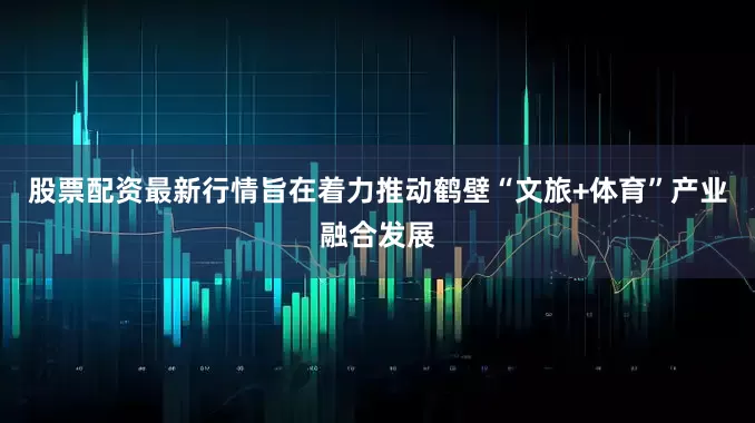 股票配资最新行情旨在着力推动鹤壁“文旅+体育”产业融合发展