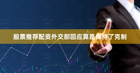 股票推荐配资外交部回应算是保持了克制