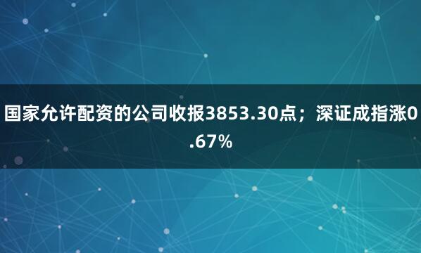 国家允许配资的公司收报3853.30点；深证成指涨0.67%
