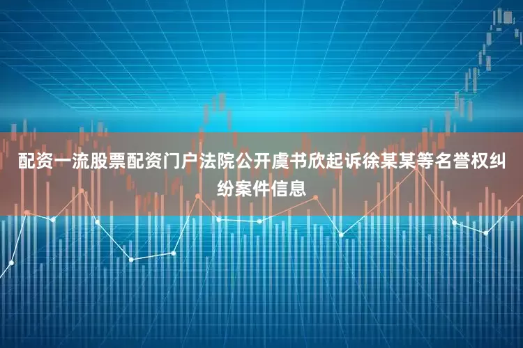 配资一流股票配资门户法院公开虞书欣起诉徐某某等名誉权纠纷案件信息