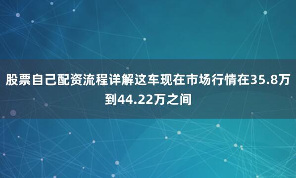 股票自己配资流程详解这车现在市场行情在35.8万到44.22万之间